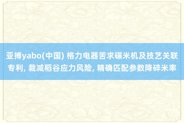 亚搏yabo(中国) 格力电器苦求碾米机及技艺关联专利， 裁减稻谷应力风险， 精确匹配参数降碎米率