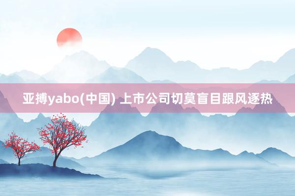 亚搏yabo(中国) 上市公司切莫盲目跟风逐热