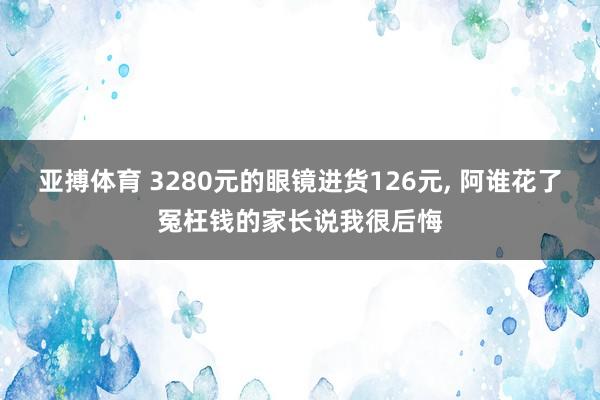 亚搏体育 3280元的眼镜进货126元， 阿谁花了冤枉钱的家长说我很后悔