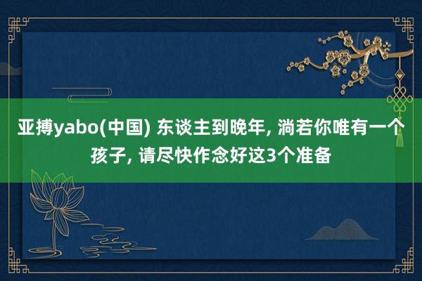 亚搏yabo(中国) 东谈主到晚年， 淌若你唯有一个孩子， 请尽快作念好这3个准备