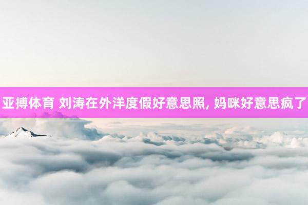 亚搏体育 刘涛在外洋度假好意思照，<a href=