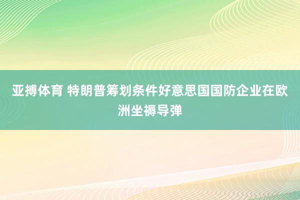 亚搏体育 特朗普筹划条件好意思国国防企业在欧洲坐褥导弹