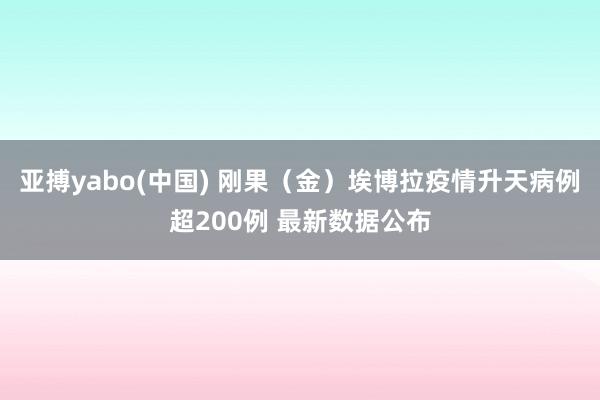 亚搏yabo(中国) 刚果（金）埃博拉疫情升天病例超200例 最新数据公布