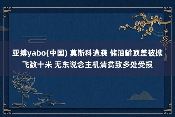 亚搏yabo(中国) 莫斯科遭袭 储油罐顶盖被掀飞数十米 无东说念主机清贫致多处受损