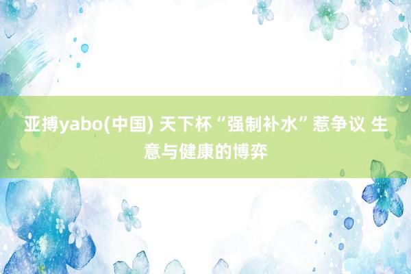 亚搏yabo(中国) 天下杯“强制补水”惹争议 生意与健康的博弈