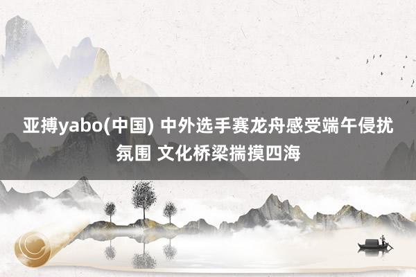 亚搏yabo(中国) 中外选手赛龙舟感受端午侵扰氛围 文化桥梁揣摸四海