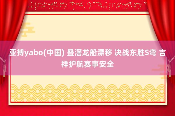 亚搏yabo(中国) 叠滘龙船漂移 决战东胜S弯 吉祥护航赛事安全