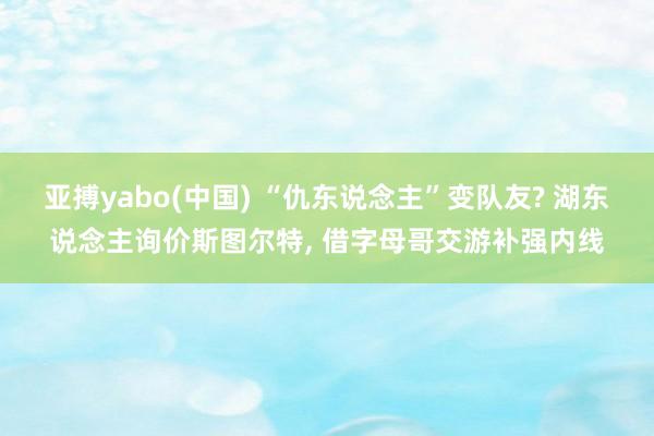 亚搏yabo(中国) “仇东说念主”变队友? 湖东说念主询价斯图尔特, 借字母哥交游补强内线