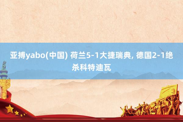亚搏yabo(中国) 荷兰5-1大捷瑞典, 德国2-1绝杀科特迪瓦