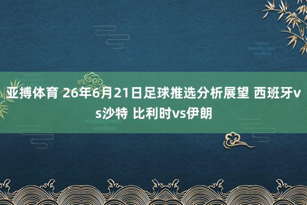 亚搏体育 26年6月21日足球推选分析展望 西班牙vs沙特 比利时vs伊朗