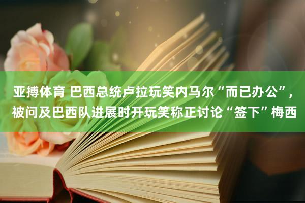 亚搏体育 巴西总统卢拉玩笑内马尔“而已办公”, 被问及巴西队进展时开玩笑称正讨论“签下”梅西